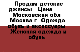 Продам детские джинсы › Цена ­ 500 - Московская обл., Москва г. Одежда, обувь и аксессуары » Женская одежда и обувь   